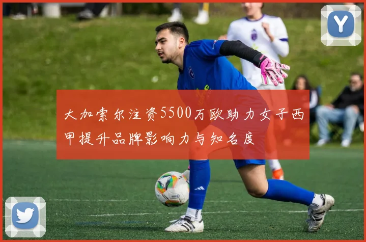 大加索尔注资5500万欧助力女子西甲提升品牌影响力与知名度