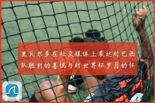 里瓦尔多在社交媒体上表达对巴西队胜利的喜悦与对世界杯岁月的怀念