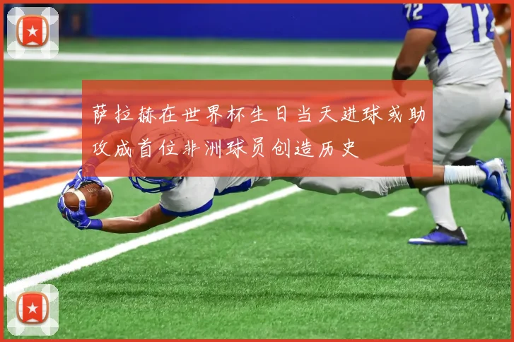 萨拉赫在世界杯生日当天进球或助攻成首位非洲球员创造历史