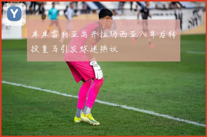 库库雷利亚离开拉玛西亚八年后转投皇马引发球迷热议