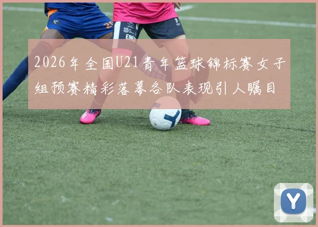 2026年全国U21青年篮球锦标赛女子组预赛精彩落幕各队表现引人瞩目