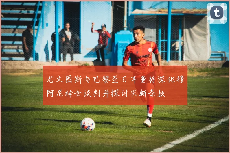 尤文图斯与巴黎圣日耳曼将深化穆阿尼转会谈判并探讨买断条款