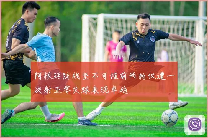 阿根廷防线坚不可摧前两轮仅遭一次射正零失球表现卓越