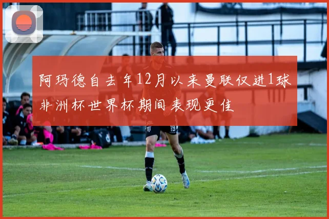 阿玛德自去年12月以来曼联仅进1球非洲杯世界杯期间表现更佳