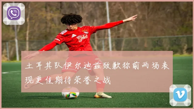 土耳其队伊尔迪兹致歉称前两场表现更佳期待荣誉之战