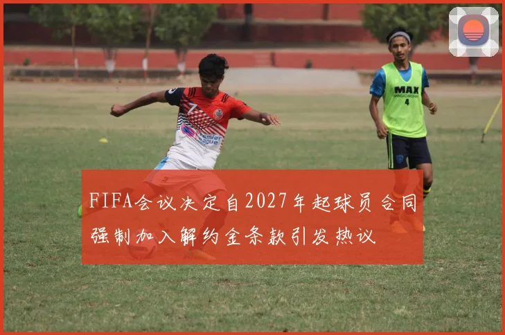 FIFA会议决定自2027年起球员合同强制加入解约金条款引发热议