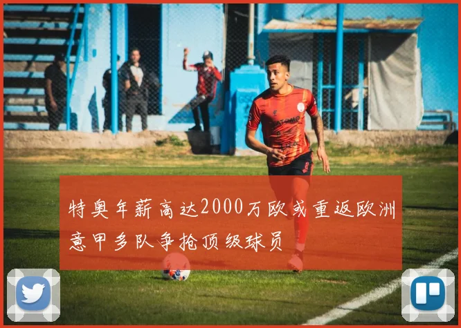 特奥年薪高达2000万欧或重返欧洲意甲多队争抢顶级球员