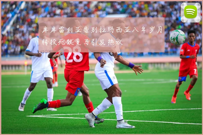 库库雷利亚告别拉玛西亚八年岁月转投死敌皇马引发热议