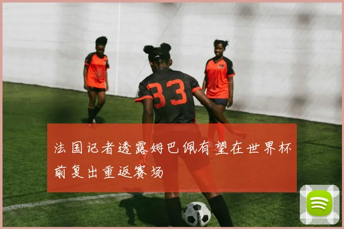 法国记者透露姆巴佩有望在世界杯前复出重返赛场