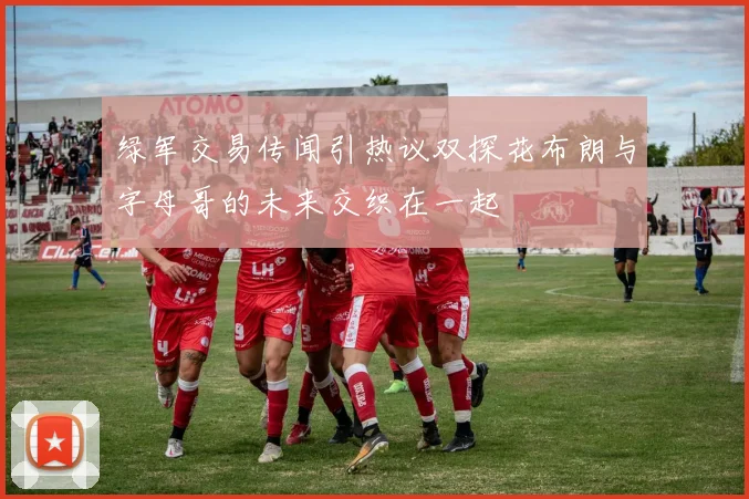 绿军交易传闻引热议双探花布朗与字母哥的未来交织在一起