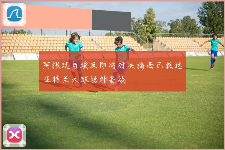 阿根廷与埃及即将对决梅西已抵达亚特兰大球场外备战
