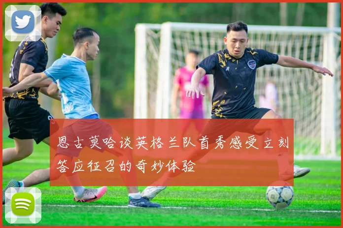 恩古莫哈谈英格兰队首秀感受立刻答应征召的奇妙体验