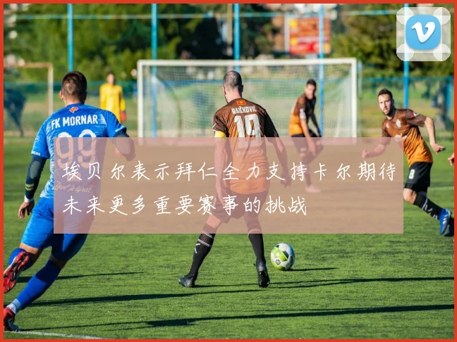 埃贝尔表示拜仁全力支持卡尔期待未来更多重要赛事的挑战