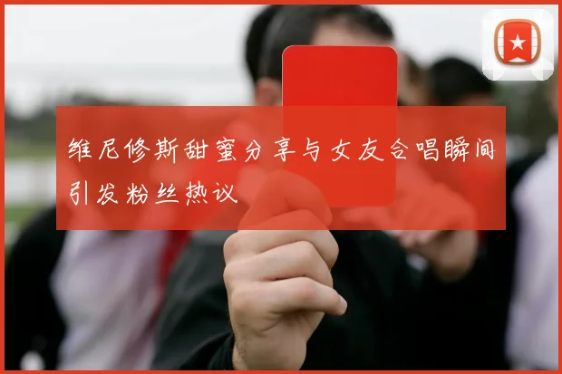 维尼修斯甜蜜分享与女友合唱瞬间引发粉丝热议