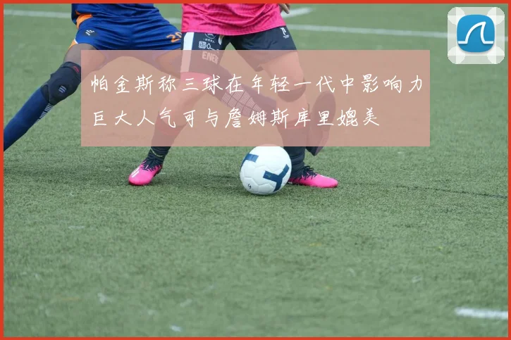 帕金斯称三球在年轻一代中影响力巨大人气可与詹姆斯库里媲美