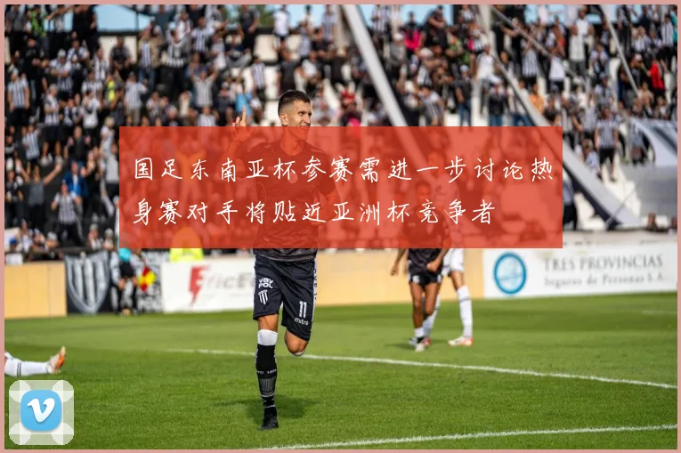 国足东南亚杯参赛需进一步讨论热身赛对手将贴近亚洲杯竞争者