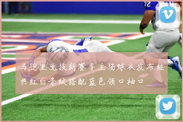 马德里竞技新赛季主场球衣发布经典红白条纹搭配蓝色领口袖口