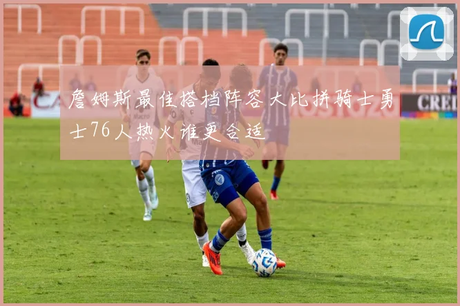 詹姆斯最佳搭档阵容大比拼骑士勇士76人热火谁更合适