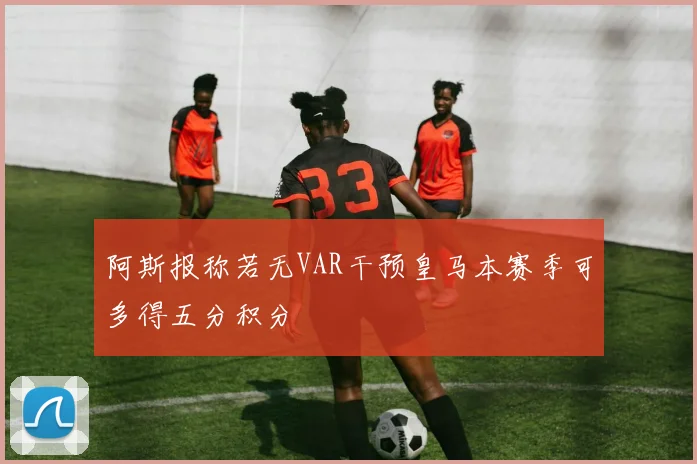 阿斯报称若无VAR干预皇马本赛季可多得五分积分