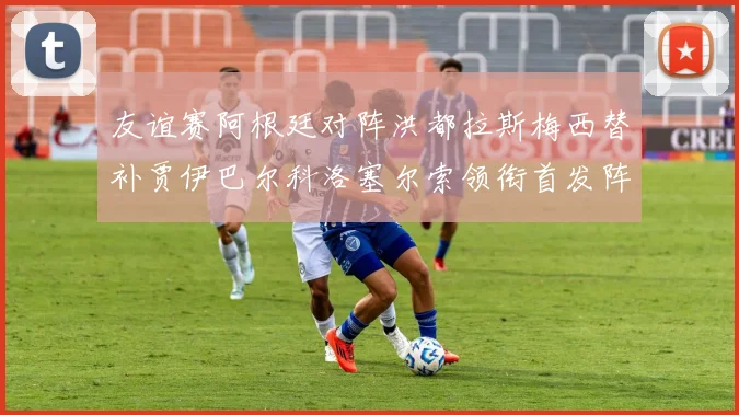 友谊赛阿根廷对阵洪都拉斯梅西替补贾伊巴尔科洛塞尔索领衔首发阵容