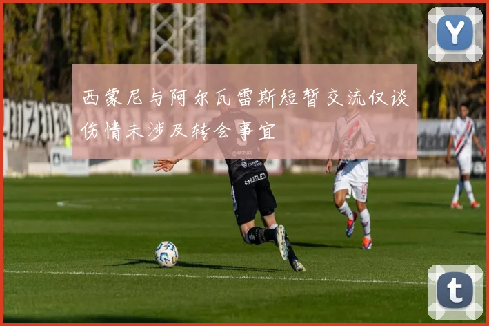 西蒙尼与阿尔瓦雷斯短暂交流仅谈伤情未涉及转会事宜