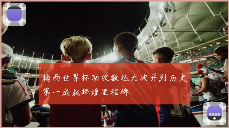梅西世界杯助攻数达九次并列历史第一成就辉煌里程碑