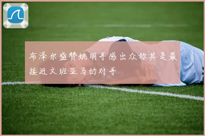布泽尔盛赞姚明手感出众称其是最接近文班亚马的对手