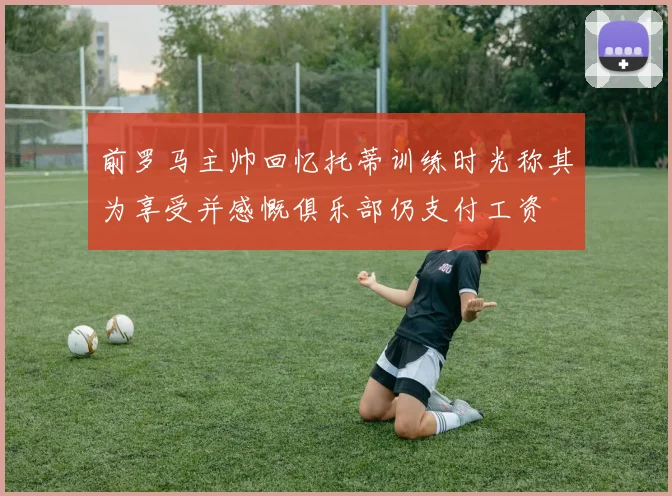 前罗马主帅回忆托蒂训练时光称其为享受并感慨俱乐部仍支付工资