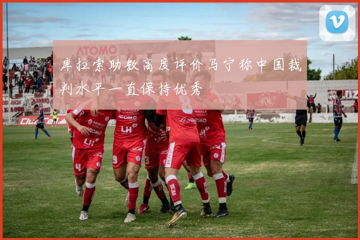 库拉索助教高度评价马宁称中国裁判水平一直保持优秀