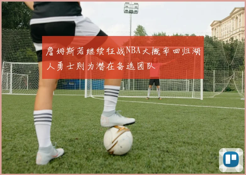 詹姆斯若继续征战NBA大概率回归湖人勇士则为潜在备选团队