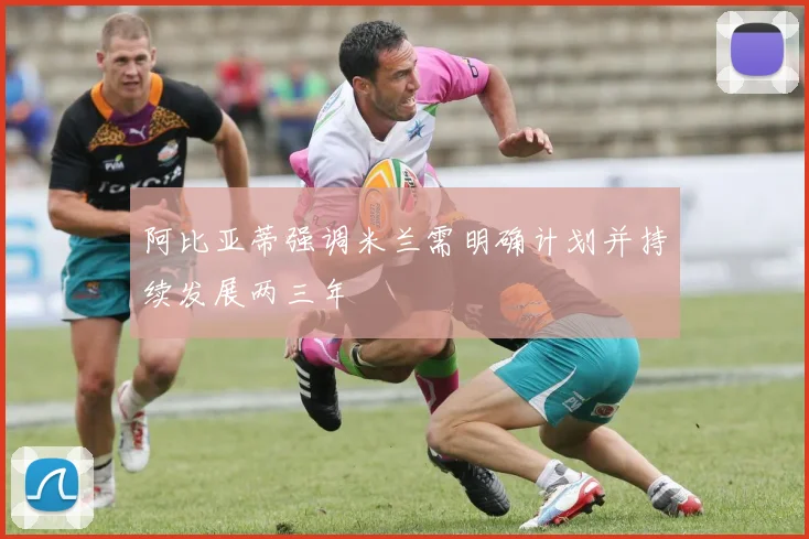 阿比亚蒂强调米兰需明确计划并持续发展两三年